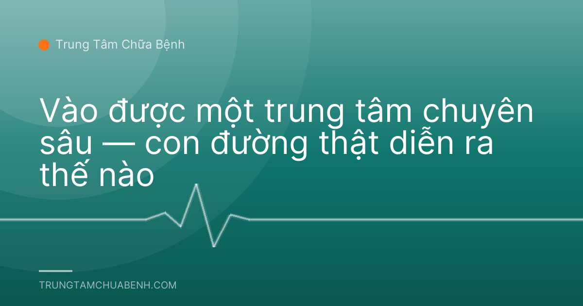 Vào được một trung tâm chuyên sâu — con đường thật diễn ra thế nào